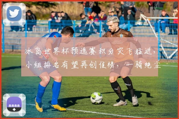冰岛世界杯预选赛积分突飞猛进，小组排名有望再创佳绩，一骑绝尘
