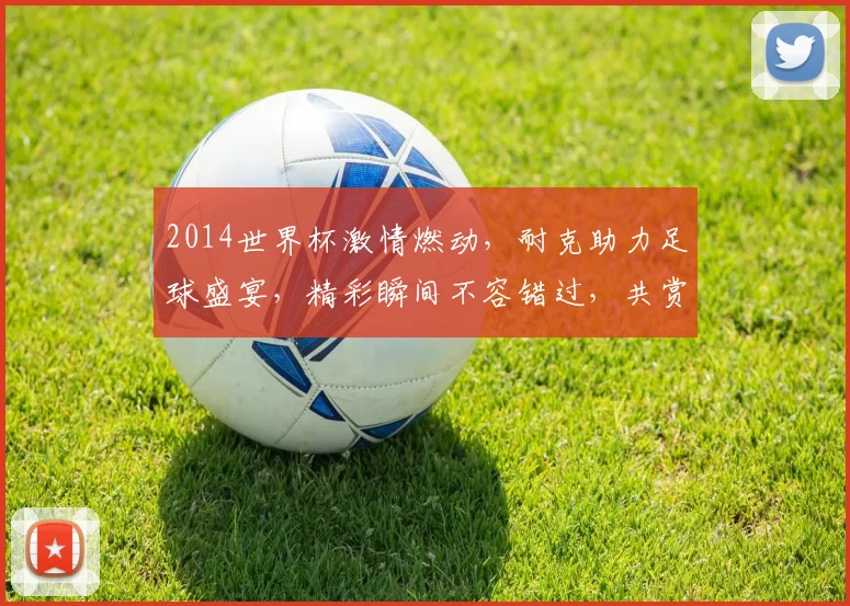 2014世界杯激情燃动，耐克助力足球盛宴，精彩瞬间不容错过，共赏精彩赛事