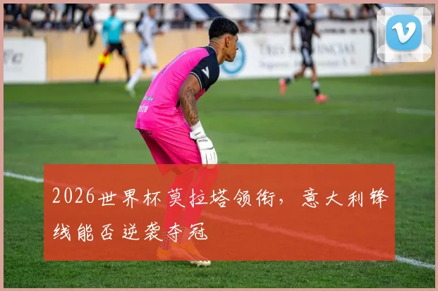 2026世界杯莫拉塔领衔，意大利锋线能否逆袭夺冠