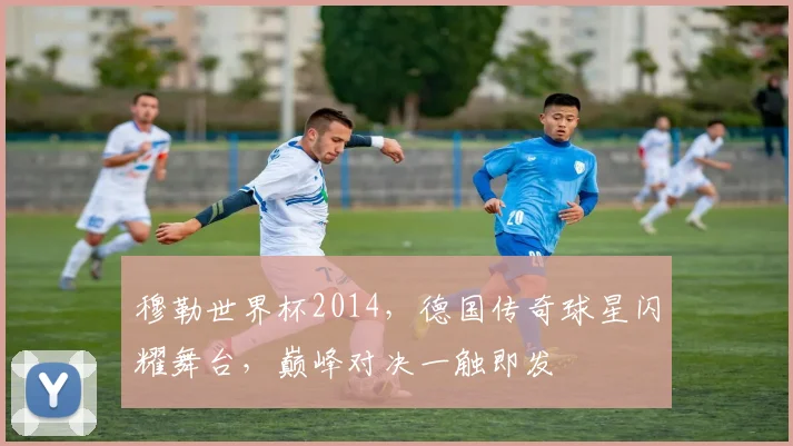 穆勒世界杯2014，德国传奇球星闪耀舞台，巅峰对决一触即发