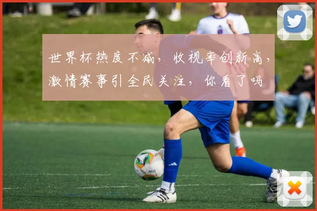 世界杯热度不减，收视率创新高，激情赛事引全民关注，你看了吗