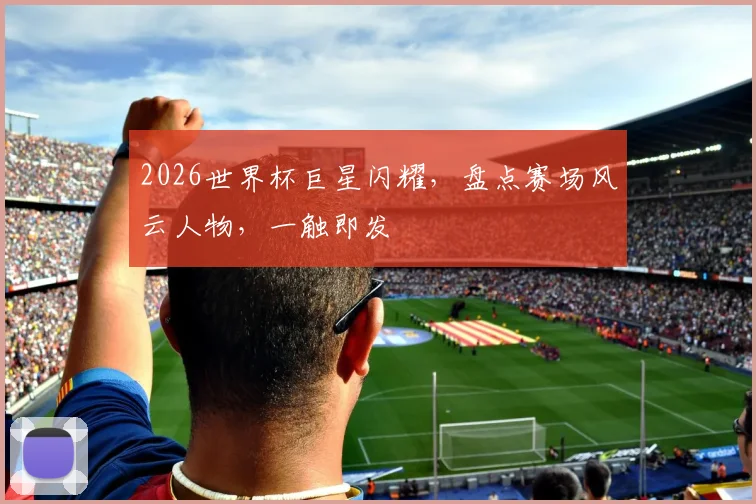 2026世界杯巨星闪耀，盘点赛场风云人物，一触即发