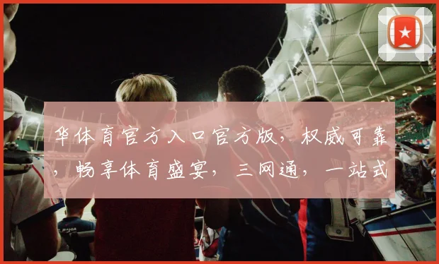 华体育官方入口官方版，权威可靠，畅享体育盛宴，三网通，一站式服务，尽在掌握，不容错过