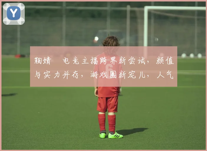 鞠婧祎电竞主播跨界新尝试，颜值与实力并存，游戏圈新宠儿，人气飙升