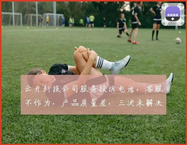 云开科技公司服务投诉电话，客服不作为，产品质量差，三次未解决问题，急需反馈处理。